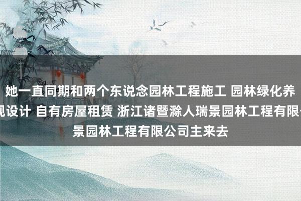 她一直同期和两个东说念园林工程施工 园林绿化养护 园林景观设计 自有房屋租赁 浙江诸暨滁人瑞景园林工程有限公司主来去