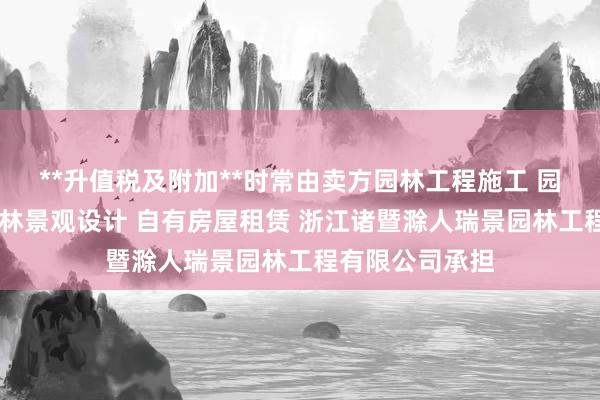 **升值税及附加**时常由卖方园林工程施工 园林绿化养护 园林景观设计 自有房屋租赁 浙江诸暨滁人瑞景园林工程有限公司承担