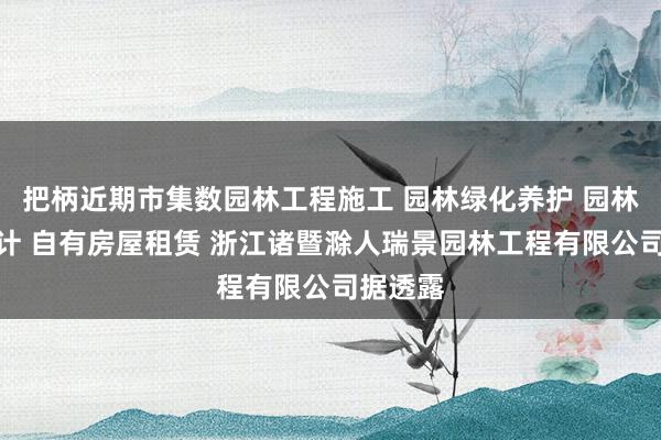 把柄近期市集数园林工程施工 园林绿化养护 园林景观设计 自有房屋租赁 浙江诸暨滁人瑞景园林工程有限公司据透露